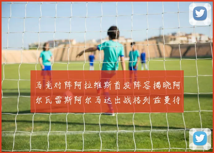 马竞对阵阿拉维斯首发阵容揭晓阿尔瓦雷斯阿尔马达出战格列兹曼待命