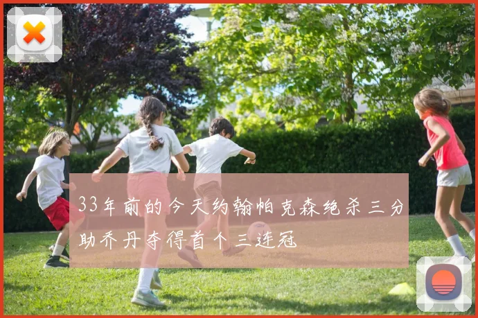 33年前的今天约翰帕克森绝杀三分助乔丹夺得首个三连冠