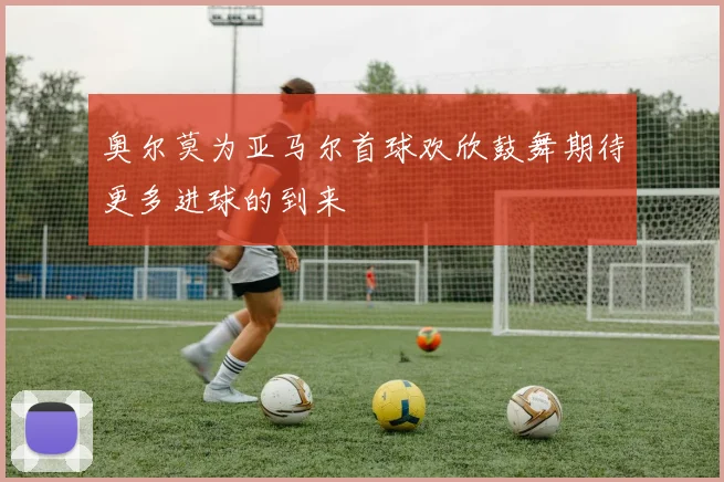 奥尔莫为亚马尔首球欢欣鼓舞期待更多进球的到来
