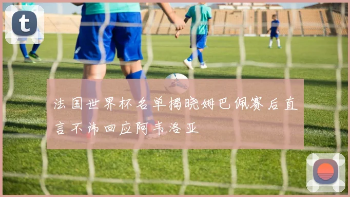 法国世界杯名单揭晓姆巴佩赛后直言不讳回应阿韦洛亚