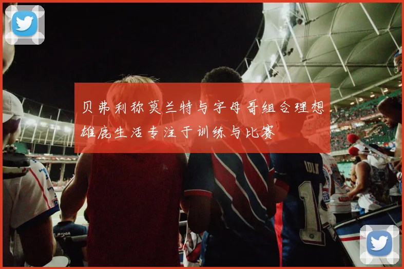 贝弗利称莫兰特与字母哥组合理想雄鹿生活专注于训练与比赛