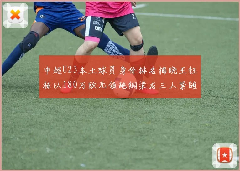 中超U23本土球员身价排名揭晓王钰栋以180万欧元领跑铜梁龙三人紧随其后