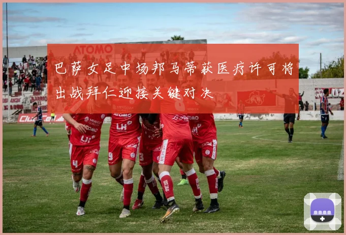 巴萨女足中场邦马蒂获医疗许可将出战拜仁迎接关键对决