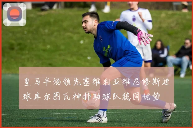 皇马半场领先塞维利亚维尼修斯进球库尔图瓦神扑助球队稳固优势