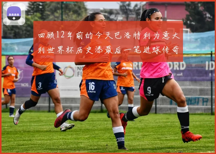 回顾12年前的今天巴洛特利为意大利世界杯历史添最后一笔进球传奇