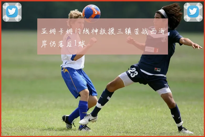亚姆卡姆门线神救援三镇苦战西海岸仍落后1球
