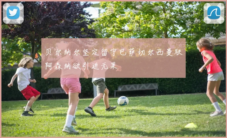 贝尔纳尔坚定留守巴萨切尔西曼联阿森纳欲引进无果