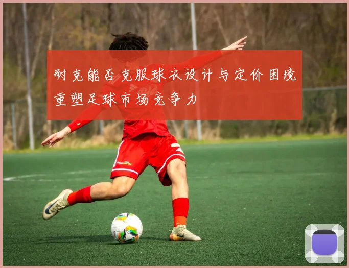 耐克能否克服球衣设计与定价困境重塑足球市场竞争力