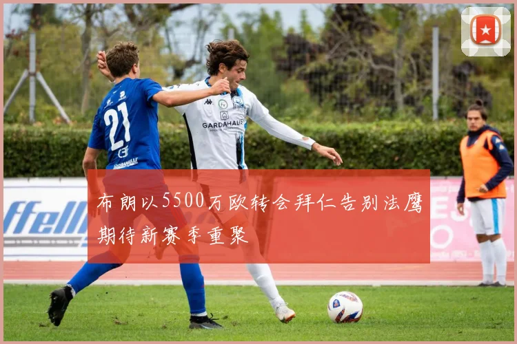 布朗以5500万欧转会拜仁告别法鹰期待新赛季重聚
