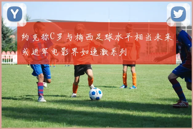 约克称C罗与梅西足球水平相当未来或进军电影界如速激系列