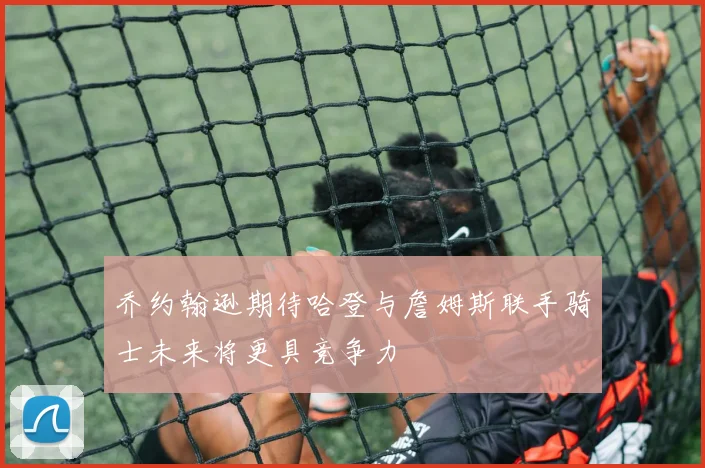 乔约翰逊期待哈登与詹姆斯联手骑士未来将更具竞争力