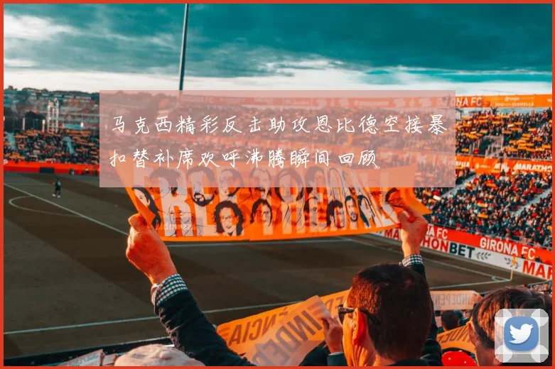 马克西精彩反击助攻恩比德空接暴扣替补席欢呼沸腾瞬间回顾