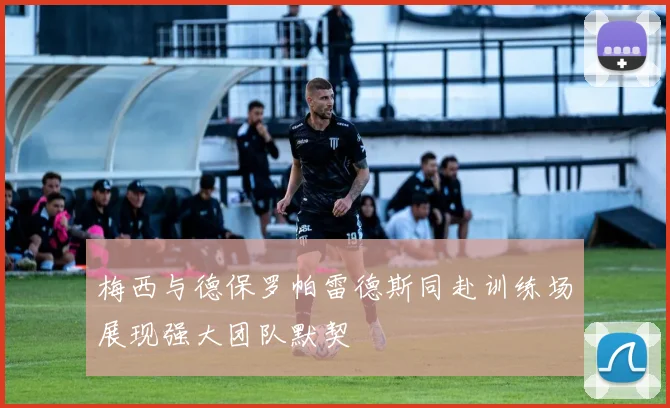 梅西与德保罗帕雷德斯同赴训练场展现强大团队默契