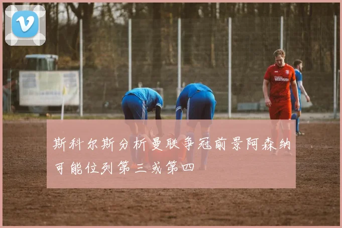 斯科尔斯分析曼联争冠前景阿森纳可能位列第三或第四