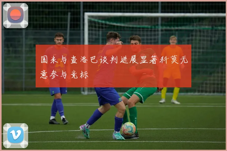 国米与查洛巴谈判进展显著科莫无意参与竞标