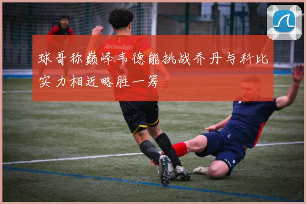 球哥称巅峰韦德能挑战乔丹与科比实力相近略胜一筹