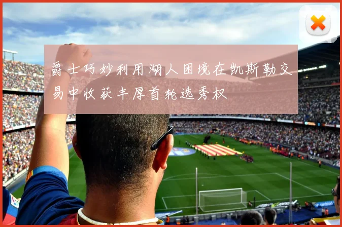 爵士巧妙利用湖人困境在凯斯勒交易中收获丰厚首轮选秀权