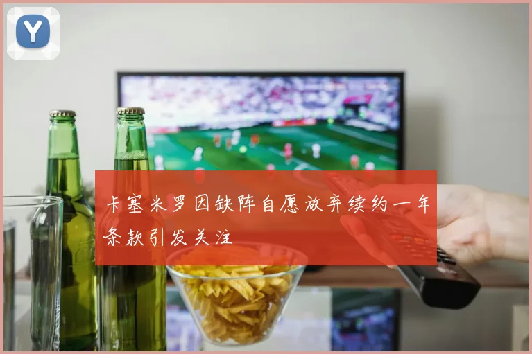 卡塞米罗因缺阵自愿放弃续约一年条款引发关注