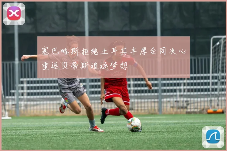 塞巴略斯拒绝土耳其丰厚合同决心重返贝蒂斯追逐梦想
